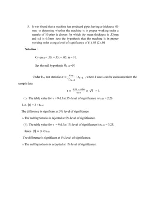5. It was found that a machine has produced pipes having a thickness .05
mm. to determine whether the machine is in proper working order a
sample of 10 pipe is chosen for which the mean thickness is .53mm
and s.d is 0.3mm .test the hypothesis that the machine is in proper
working order using a level of significance of (1) .05 (2) .01
Solution :
Given µ= .50, =.53; = .03; 𝑛 = 10.
Set the null hypothesis 𝐻0 :µ=50
Under H0, test statistics 𝑡 =
𝑥̅−𝜇
𝑠
√𝑛−1
⁄
~𝑡𝑛−1 , where 𝑥̅ and s can be calculated from the
sample data
𝑡 =
0.53 − 0.50
0.03
× √9 = 3.
(i). The table value for v = 9 d.f at 5% level of significance is t0.05 = 2.26
i. e. |𝑡| = 3 > t0.05
The difference is significant at 5% level of significance.
∴ The null hypothesis is rejected at 5% level of significance.
(ii). The table value for v = 9 d.f at 1% level of significance is t0.01 = 3.25.
Hence |𝑡| = 3 < t0.01
The difference is significant at 1% level of significance.
∴ The null hypothesis is accepted at 1% level of significance.
 