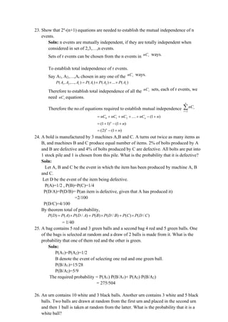 23. Show that 2n
-(n+1) equations are needed to establish the mutual independence of n
events.
Soln: n events are mutually independent, if they are totally independent when
considered in set of 2,3,…,n events.
Sets of r events can be chosen from the n events in r
nC ways.
To establish total independence of r events.
Say A1, A2,…,Ar chosen in any one of the r
nC ways.
1 2 1 2
( , ,..., ) ( ) ( ) ... ( )
r r
P A A A P A P A P A
=   
Therefore to establish total independence of all the r
nC sets, each of r events, we
need r
nC equations.
Therefore the no.of equations required to establish mutual independence 2
n
r
r
nC
=

0 1 2 .... (1 )
n
nC nC nC nC n
= + + + + − +
(1 1) (1 )
n
n
= + − +
(2) (1 )
n
n
= − +
24. A bold is manufactured by 3 machines A,B and C. A turns out twice as many items as
B, and machines B and C produce equal number of items. 2% of bolts produced by A
and B are defective and 4% of bolts produced by C are defective. All bolts are put into
1 stock pile and 1 is chosen from this pile. What is the probability that it is defective?
Soln:
Let A, B and C be the event in which the item has been produced by machine A, B
and C.
Let D be the event of the item being defective.
P(A)=1/2 , P(B)=P(C)=1/4
P(D/A)=P(D/B)= P(an item is defective, given that A has produced it)
=2/100
P(D/C)=4/100
By theorem total of probability,
( ) ( ) ( / ) ( ) ( / ) ( ) ( / )
P D P A P D A P B P D B P C P D C
=  +  + 
= 1/40
25. A bag contains 5 red and 3 green balls and a second bag 4 red and 5 green balls. One
of the bags is selected at random and a draw of 2 balls is made from it. What is the
probability that one of them red and the other is green.
Soln:
P(A1)=P(A2)=1/2
B denote the event of selecting one red and one green ball.
P(B/A1)=15/28
P(B/A2)=5/9
The required probability = P(A1) P(B/A1)+ P(A2) P(B/A2)
= 275/504
26. An urn contains 10 white and 3 black balls. Another urn contains 3 white and 5 black
balls. Two balls are drawn at random from the first urn and placed in the second urn
and then 1 ball is taken at random from the latter. What is the probability that it is a
white ball?
 