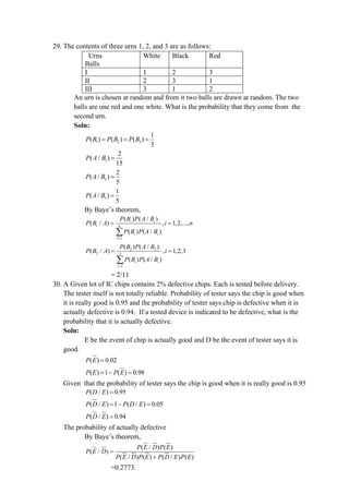 29. The contents of three urns 1, 2, and 3 are as follows:
Urns
Balls
White Black Red
I 1 2 3
II 2 3 1
III 3 1 2
An urn is chosen at random and from it two balls are drawn at random. The two
balls are one red and one white. What is the probability that they come from the
second urn.
Soln:
1 2 3
1
( ) ( ) ( )
3
P B P B P B
= = =
1
2
( / )
15
P A B =
2
2
( / )
5
P A B =
3
1
( / )
5
P A B =
By Baye’s theorem,
1
( ) ( / )
( / ) , 1,2,...,
( ) ( / )
i i
i n
i i
i
P B P A B
P B A i n
P B P A B
=
= =

2 2
2 3
1
( ) ( / )
( / ) , 1,2,3
( ) ( / )
i i
i
P B P A B
P B A i
P B P A B
=
= =

= 2/11
30. A Given lot of IC chips contains 2% defective chips. Each is tested before delivery.
The tester itself is not totally reliable. Probability of tester says the chip is good when
it is really good is 0.95 and the probability of tester says chip is defective when it is
actually defective is 0.94. If a tested device is indicated to be defective, what is the
probability that it is actually defective.
Soln:
E be the event of chip is actually good and D be the event of tester says it is
good.
( ) 0.02
P E =
( ) 1 ( ) 0.98
= − =
P E P E
Given that the probability of tester says the chip is good when it is really good is 0.95
( / ) 0.95
P D E =
( / ) 1 ( / ) 0.05
P D E P D E
= − =
( / ) 0.94
P D E =
The probability of actually defective
By Baye’s theorem,
( / ) ( )
( / )
( / ) ( ) ( / ) ( )
P E D P E
P E D
P E D P E P D E P E
=
+
=0.2773.
 