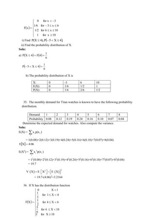 ( )












−
−

=
10
for x
1
10
x
6
for
1/2
6
x
3
for
1/6
3
for x
0
x
F
i) Find ( ),
4
X
5
P
4),
P(X 

−

ii) Find the probability distribution of X.
Soln:
a) ( ) ( )
6
1
4
F
4
X
P =
=

( )
6
1
4
X
5
P =


−
b) The probability distribution of X is
X: 0 -3 6 10
F(X): 0 1/6 1/2 1
P(X): 0 1/6 2/6 1/2
35. The monthly demand for Titan watches is known to have the following probability
distribution.
Demand 1 2 3 4 5 6 7 8
Probability 0.08 0.12 0.19 0.24 0.16 0.10 0.07 0.04
Determine the expected demand for watches. Also compute the variance.
Soln:
E(X) = 
i
i
i )
p(x
x
= 1(0.08)+2(0.12)+3(0.19)+4(0.24)+5(0.16)+6(0.10)+7(0.07)+8(0.04)
  4.06
X
E =
E(X2
) = 2
i i
i
x p(x )

= 12
(0.08)+22
(0.12)+32
(0.19)+42
(0.24)+52
(0.16)+62
(0.10)+72
(0.07)+82
(0.04)
= 19.7
( ) ( )
2
2
V X E X E X
   
= −  
 
= 19.7-(4.06)2
=3.2164
36. If X has the distribution function
( )



















=
10
X
for
1
10
X
6
for
6
5
6
X
4
for
2
1
4
X
1
for
3
1
1
X
0
X
F
 
