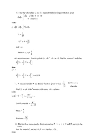 b) Find the value of (a) C and (b) mean of the following distribution given
( )
( )


 

−
=
otherwise
0
1
x
0
for
x
x
C
x
f
2
Soln:
a)   ( )

=

4
2
dx
x
f
4
X
p
27
2
k =
27
16
4]
P[X =

b) C = 6
Mean = E[X] =
2
1
40. A continuous r.v. has the pdf of f(x) = kx4
; –1 < x < 0. Find the value of k and also






−

−

4
1
/X
2
1
X
P
Soln:
k = 5






−

−

4
1
/X
2
1
X
P = 0.0303
41. A random variable X has density function given by







=
otherwise
0
k
x
0
for
k
1
f(x)
Find (i) m.g.f. (ii) rth
moment (iii) mean (iv) variance.
Soln:
MX(t) = 1 + ...
1)!
(r
(kt)
...
2!
kt r
+
+
+
Coefficient of tr
=
1)!
(r
Kr
+
Mean =
2
K
Variance =
12
K2
42. The first four moments of a distribution about X = 4 is 1, 4, 10 and 45 respectively.
Show
that the mean is 5, variance is 3, 3 = 0 and 4 = 26.
Soln:
 