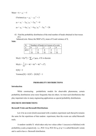 Mean = A + '
μ1
= 5
(Variance) 2 = '
μ2
– 2
1 '
μ = 3
3 = '
μ3 – 3 '
μ2 '
μ1
+ 2 3
1 '
μ = 0
4 = '
μ4
+ 4 '
μ3 '
μ1
+ 6 '
μ2
2
1 '
μ – 3 4
1 '
μ = 26
43. Find the probability distribution of the total number of heads obtained in four tosses
of a
balanced coin. Hence the MGP of X, mean of X and variance of X.
Soln:
MX(t) = E[etX
] = x
tx
p(x)
e , if X is discrete
MX(t) =
16
1
[1 + 4et
+ 6e2t
+ 4e3t
+ e4t
]
E[X] = 2
Variance[X] = E(X2
) – [E(X)]2
= 1
PROBABILITY DISTRIBUTIONS
Introduction
While constructing probabilistic models for observable phenomena, certain
probability distributions arise more frequently than do others. we treat such distributions that
play important roles in many engineering applications as special probability distributions.
DISCRETE DISTRIBUTIONS
Bernoulli Trials and Bernoulli Distributions
Let A be an event ((trail) associated with a random experiment such that p(A) remains
the same for the repetitions of that random experiment, then the events are called Bernoulli
trails.
A random variable X which takes only two values either 1 (success) or 0(failure) with
probability p and q respectively. i.e., P(X=1)=p, P(X=0)=q, p+q=1 is called Bernoulli variate
and is said to have a Bernoulli distribution.
X: Number of heads in 4 tosses of a coin
x: 0 1 2 3 4
p(x):
16
1
16
4
16
6
16
4
16
1
 