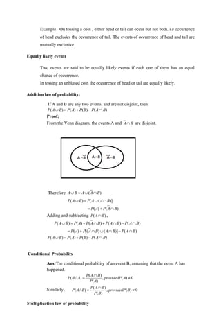 Example On tossing a coin , either head or tail can occur but not both. i.e occurrence
of head excludes the occurrence of tail. The events of occurrence of head and tail are
mutually exclusive.
Equally likely events
Two events are said to be equally likely events if each one of them has an equal
chance of occurrence.
In tossing an unbiased coin the occurrence of head or tail are equally likely.
Addition law of probability:
If A and B are any two events, and are not disjoint, then
( ) ( ) ( ) ( )
P A B P A P B P A B
 = + − 
Proof:
From the Venn diagram, the events A and A B
 are disjoint.
Therefore ( )
A B A A B
 =  
( ) [ ( )]
P A B P A A B
 =  
( ) ( )
P A P A B
= + 
Adding and subtracting ( )
P A B
 ,
( ) ( ) ( ) ( ) ( )
P A B P A P A B P A B P A B
 = +  +  − 
( ) [( ) ( )] ( )
P A P A B A B P A B
= +    − 
( ) ( ) ( ) ( )
P A B P A P B P A B
 = + − 
Conditional Probability
Ans:The conditional probability of an event B, assuming that the event A has
happened.
( )
( / ) , ( ) 0
( )
P A B
P B A providedP A
P A

= 
Similarly, ( )
( / ) , ( ) 0
( )
P A B
P A B providedP B
P B

= 
Multiplication law of probability
 