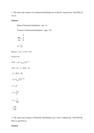 1. The mean and variance of a binomial distribution are 4 and 4/3 respectively. Find P(X≥1)
if n=6.
Solution
Mean of binomial distribution = np = 4
Variance of binomial distribution = npq = 4/3
4
3
4
=
np
npq
3
1
=
q
Now p = 1-q = 1-1/3 = 2/3
Given n=6
x
n
x
c q
p
n
x
X
P x
−
=
= )
(
]
1
[
1
)
1
( 
−
=
 X
P
X
P
]
0
[
1 =
−
= X
P
0
6
0
0
6
1 −
−
= q
p
c
6
1 q
−
=
6
)
3
1
(
1−
=
729
1
1−
=
729
728
=
2. The mean and variance of binomial distributions are 4 and 3 respectively. Find P(X=0),
P(X=1) and P(X≥2).
Solution
 