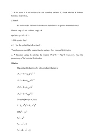 3. If the mean is 3 and variance is 4 of a random variable X, check whether X follows
binomial distribution,
Solution
No. Because for a binomial distribution mean should be greater than the variance.
If mean = np = 3 and variance = npq = 4
npq/np = q = 4/3 = 1.33
1.33 is greater than 1
q>1 ( but the probability is less than 1 )
Therefore mean should be greater than the variance for a binomial distribution.
3. A binomial variate X satisfies the relation 9P(X=4) = P(X=2) when n=6. Find the
parameter p of the binomial distribution.
Solution
The probability function for a binomial distribution is
x
n
x
c q
p
n
x
X
P x
−
=
= )
(
4
6
4
4
6
)
4
( −
=
= q
p
X
P c
2
4
4
6
)
4
( q
p
X
P c
=
=
4
2
2
6
)
2
( q
p
X
P c
=
=
Given 9P(X=4) = P(X=2)
4
2
2
4
2
4
6
6
*
9 q
p
q
p c
c =
2
2
15
135 q
p =
2
2
9 q
p =
0
9 2
2
=
−q
p
0
)
1
(
9 2
2
=
−
− p
p
 