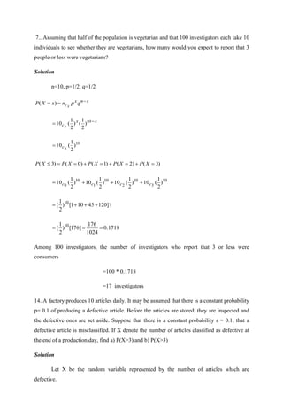 7.. Assuming that half of the population is vegetarian and that 100 investigators each take 10
individuals to see whether they are vegetarians, how many would you expect to report that 3
people or less were vegetarians?
Solution
n=10, p=1/2, q=1/2
x
n
x
c q
p
n
x
X
P x
−
=
= )
(
x
x
cx
−
= 10
)
2
1
(
)
2
1
(
10
10
)
2
1
(
10 x
c
=
)
3
(
)
2
(
)
1
(
)
0
(
)
3
( =
+
=
+
=
+
=
=
 X
P
X
P
X
P
X
P
X
P
10
10
10
10
)
2
1
(
10
)
2
1
(
10
)
2
1
(
10
)
2
1
(
10 3
2
1
0 c
c
c
c +
+
+
=
]
120
45
10
1
[
)
2
1
( 10
+
+
+
= 
1718
.
0
1024
176
]
176
[
)
2
1
( 10
=
=
=
Among 100 investigators, the number of investigators who report that 3 or less were
consumers
=100 * 0.1718
=17 investigators
14. A factory produces 10 articles daily. It may be assumed that there is a constant probability
p= 0.1 of producing a defective article. Before the articles are stored, they are inspected and
the defective ones are set aside. Suppose that there is a constant probability r = 0.1, that a
defective article is misclassified. If X denote the number of articles classified as defective at
the end of a production day, find a) P(X=3) and b) P(X>3)
Solution
Let X be the random variable represented by the number of articles which are
defective.
 