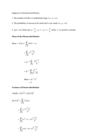 Suppose in a binomial distribution,
1. The number of trails n is indefinitely large, i.e., 
→
n .
2. The probability of success p for each trail is very small, i.e, 0
→
p .
3. )
( 
=
np is finite and
n
p

= ,
n
p
q

−
=
−
= 1
1 where  is a positive constant.
Mean of the Poisson distribution
Mean = 

=
=
=
0
)
(
)
(
x
x
X
xP
X
E


=
−
=
0
!
x
x
x
e
x


!
1
1
x
x
e
x
x
−

=
−

=

 


=
−
−
−
=
1
1
)!
1
(
x
x
x
e

 

 

=
= −
e
e
Mean
Variance of Poisson distribution
2
2
)]
(
[
)
(
Var(X) X
E
X
E −
=


=
=
0
2
2
)
(
)]
(
[
x
x
p
x
X
E


=
−
=
0
2
!
x
x
x
e
x




=
−
−
+
=
0
2
!
)
(
x
x
x
e
x
x
x




=
−
+
−
=
0
!
)
)
1
(
(
x
x
x
e
x
x
x


 