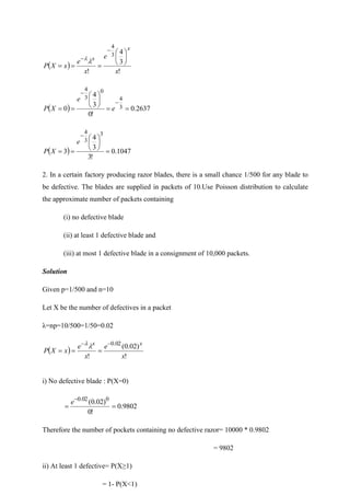 ( )
!
3
4
!
3
4
x
e
x
e
x
X
P
x
x 





=
=
=
−
−


( ) 2637
.
0
!
0
3
4
0 3
4
0
3
4
=
=






=
=
−
−
e
e
X
P
( ) 1047
.
0
!
3
3
4
3
3
3
4
=






=
=
−
e
X
P
2. In a certain factory producing razor blades, there is a small chance 1/500 for any blade to
be defective. The blades are supplied in packets of 10.Use Poisson distribution to calculate
the approximate number of packets containing
(i) no defective blade
(ii) at least 1 defective blade and
(iii) at most 1 defective blade in a consignment of 10,000 packets.
Solution
Given p=1/500 and n=10
Let X be the number of defectives in a packet
λ=np=10/500=1/50=0.02
( )
!
)
02
.
0
(
!
02
.
0
x
e
x
e
x
X
P
x
x −
−
=
=
=


i) No defective blade : P(X=0)
9802
.
0
!
0
)
02
.
0
( 0
02
.
0
=
=
−
e
Therefore the number of pockets containing no defective razor= 10000 * 0.9802
= 9802
ii) At least 1 defective= P(X≥1)
= 1- P(X<1)
 