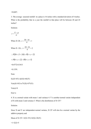 =0.6687.
3. The average seasonal rainfall in a place is 16 inches with a standard deviation of 4 inches.
What is the probability that in a year the rainfall in that place will be between 20 and 24
inches?
Solution


−
=
X
z
When X=20, 1
4
16
20
=
−
=
z
When X =24, 2
4
16
24
=
−
=
z
( ) ( )
2
1
24
20 

=


 z
P
X
P
( ) ( )
1
0
2
0 

−


= z
P
z
P
=0.4772-0.3413
=0.1359.
Note
E(aX+bY)=aE(X)+bE(Y)
Var(aX+bY)=a2
V(X)+b2
V(Y)
Var(a)=0
E(a)=a
4. X is a normal variate with mean 1 and variance 4. Y is another normal variate independent
of X with mean 2 and variance 3. What is the distribution of X+2Y?
Solution
Since X and Y are independent normal variates, X+2Y will also be a normal variate by the
additive property and
Mean of X+2Y= E(X+2Y)=E(X)+2E(Y)
=1+2(2)=5
 
