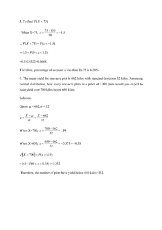 3. To find )
75
( 
X
P
When X=75, 5
.
1
50
150
75
−
=
−
=
z
)
5
.
1
(
)
75
( −

=

 z
P
X
P
)
5
.
1
0
(
5
.
0 

−
= z
P
=0.5-0.4322=0.0668.
Therefore, percentage of account is less than Rs.75 is 6.68%
6. The mean yield for one-acre plot is 662 kilos with standard deviation 32 kilos. Assuming
normal distribution, how many one-acre plots in a patch of 1000 plots would you expect to
have yield over 700 kilos below 650 kilos.
Solution
Given 32
,
662 =
= 

32
662
−
=
−
=
X
X
z


When X=700,
32
662
700 −
=
z =1.19
When X=650, 38
.
0
375
.
0
32
662
650
−
=
−
=
−
=
z
  )
19
,
1
(
700 
=
 z
P
X
P
= 352
.
0
)
38
.
0
0
(
5
.
0 =


− z
P
Therefore, the number of plots have yield below 650 kilos=352.
 