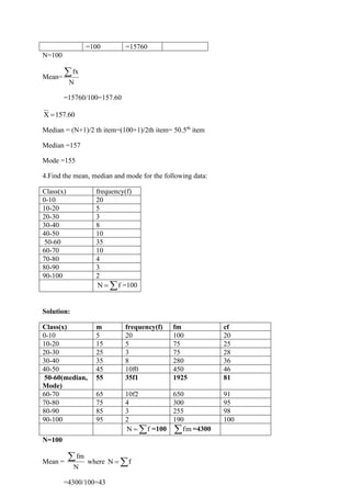 =100 =15760
N=100
Mean=
fx
N

=15760/100=157.60
X 157.60
=
Median = (N+1)/2 th item=(100+1)/2th item= 50.5th
item
Median =157
Mode =155
4.Find the mean, median and mode for the following data:
Class(x) frequency(f)
0-10 20
10-20 5
20-30 3
30-40 8
40-50 10
50-60 35
60-70 10
70-80 4
80-90 3
90-100 2
N f
=  =100
Solution:
Class(x) m frequency(f) fm cf
0-10 5 20 100 20
10-20 15 5 75 25
20-30 25 3 75 28
30-40 35 8 280 36
40-50 45 10f0 450 46
50-60(median,
Mode)
55 35f1 1925 81
60-70 65 10f2 650 91
70-80 75 4 300 95
80-90 85 3 255 98
90-100 95 2 190 100
N f
=  =100 fm
 =4300
N=100
Mean =
fm
N
 where N f
= 
=4300/100=43
 