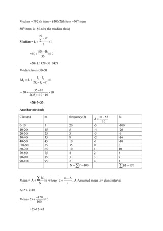 Median =(N/2)th item = (100/2)th item =50th
item
50th
item is 50-60 ( the median class)
Median =
N
cf
2
L i
f
−
+ 
=
50 46
50 10
35
−
+ 
=50+1.1428=51.1428
Modal class is 50-60
1 0
0
1 0 2
f f
M L i
2f f f
−
= + 
− −
35 10
50 10
2(35) 10 10
−
= + 
− −
=50+5=55
Another method:
Class(x) m frequency(f) m 55
d
10
−
=
fd
0-10 5 20 -5 -100
10-20 15 5 -4 -20
20-30 25 3 -3 -9
30-40 35 8 -2 -16
40-50 45 10 -1 -10
50-60 55 35 0 0
60-70 65 10 1 10
70-80 75 4 2 8
80-90 85 3 3 9
90-100 95 2 4 8
N f
=  =100 fd
 =-120
Mean =
fd
A i
N
+ 
 where
m A
d
i
−
= , A-Assumed mean , i= class interval
A=55, i=10
Mean=
120
55 10
100
−
+ 
=55-12=43
 