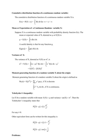 Cumulative distribution function of a continuous random variable:
The cumulative distribution function of a continuous random variable X is
F(x) = P(X  x) = dt
f(t)
x

−
for - < x < 
Mean or Expectation of a Continuous Random variable X:
Suppose X is a continuous random variable with probability density function f(x). The
mean or expected value of X, denoted as  or E(X) is
 = E(X) = 


−
dx
f(x)
x
A useful identity is that for any function g,
E[g(x)] = 


−
dx
f(x)
g(x)
Variance of X:
The variance of X, denoted as V(X) or 2
, is
2
= V(X) = 


−
− dx
f(x)
μ)
(x 2
= 


−
− 2
2
μ
dx
f(x)
x
= E[X2
] – [E(X)]2
Moment generating function of a random variable X about the origin:
Moment generating function of a random variable X about the origin is defined as
MX(t) = E[etX
] = x
tx
p(x)
e , if X is discrete



−
dx
(x)
f
e X
tx
, if X is continuous.
Tchebyshev's Inequality:
Let X be a random variable with mean E(X) =  and variance 2
var(X) =  . Then the
Tchebyshev’s inequality states that
( )
2
2
P X t
t

−  
For any t>0.
Other equivalent form can be written for this inequality is
( )
2
2
P X t 1
t

−   −
( ) 2
1
P X n
n
−   
Problems:
 