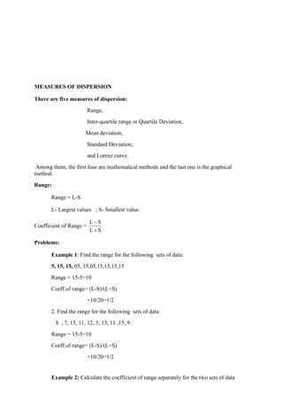 MEASURES OF DISPERSION
There are five measures of dispersion:
Range,
Inter-quartile range or Quartile Deviation,
Mean deviation,
Standard Deviation,
and Lorenz curve.
Among them, the first four are mathematical methods and the last one is the graphical
method.
Range:
Range = L-S
L- Largest values ; S- Smallest value
Coefficient of Range =
L S
L S
−
+
Problems:
Example 1: Find the range for the following sets of data:
5, 15, 15, 05, 15,05,15,15,15,15
Range = 15-5=10
Coeff.of range= (L-S)/(L+S)
=10/20=1/2
2. Find the range for the following sets of data:
8 , 7, 15, 11, 12, 5, 13, 11 ,15, 9
Range = 15-5=10
Coeff.of range= (L-S)/(L+S)
=10/20=1/2
Example 2: Calculate the coefficient of range separately for the two sets of data
 