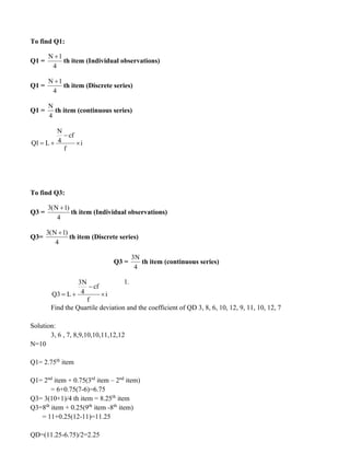 To find Q1:
Q1 =
N 1
4
+
th item (Individual observations)
Q1 =
N 1
4
+
th item (Discrete series)
Q1 =
N
4
th item (continuous series)
N
cf
4
Q1 L i
f
−
= + 
To find Q3:
Q3 =
3(N 1)
4
+
th item (Individual observations)
Q3=
3(N 1)
4
+
th item (Discrete series)
Q3 =
3N
4
th item (continuous series)
1.
Find the Quartile deviation and the coefficient of QD 3, 8, 6, 10, 12, 9, 11, 10, 12, 7
Solution:
3, 6 , 7, 8,9,10,10,11,12,12
N=10
Q1= 2.75th
item
Q1= 2nd
item + 0.75(3rd
item – 2nd
item)
= 6+0.75(7-6)=6.75
Q3= 3(10+1)/4 th item = 8.25th
item
Q3=8th
item + 0.25(9th
item -8th
item)
= 11+0.25(12-11)=11.25
QD=(11.25-6.75)/2=2.25
3N
cf
4
Q3 L i
f
−
= + 
 