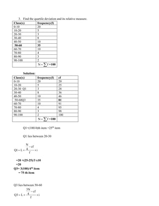 3. Find the quartile deviation and its relative measure.
Class(x) frequency(f)
0-10 20
10-20 5
20-30 3
30-40 8
40-50 10
50-60 35
60-70 10
70-80 4
80-90 3
90-100 2
N f
=  =100
Solution:
Class(x) frequency(f) cf
0-10 20 20
10-20 5 25
20-30 Q1 3 28
30-40 8 36
40-50 10 46
50-60Q3 35 81
60-70 10 91
70-80 4 95
80-90 3 98
90-100 2 100
N f
=  =100
Q1=(100/4)th item =25th
item
Q1 lies between 20-30
=20 +(25-25)/3 x10
=20
Q3= 3(100)/4th item
= 75 th item
Q3 lies between 50-60
3N
cf
4
Q3 L i
f
−
= + 
N
cf
4
Q1 L i
f
−
= + 
 