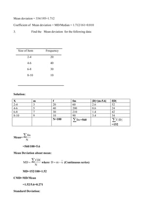 Mean deviation = 334/195=1.712
Coefficient of Mean deviation = MD/Median = 1.712/161=0.010
3. Find the Mean deviation for the following data:
Size of Item Frequency
2-4 20
4-6 40
6-8 30
8-10 10
Solution:
X m f fm |D|=|m-5.6| f|D|
2-4 3 20 60 2.6 52
4-6 5 40 200 0.6 24
6-8 7 30 210 1.4 42
8-10 9 10 90 3.4 34
N=100 fm
 =560 f | D|

=152
Mean=
fm
N

=560/100=5.6
Mean Deviation about mean:
f D
MD
N
=
 where D m x
= − (Continuous series)
MD=152/100=1.52
CMD=MD/Mean
=1.52/5.6=0.271
Standard Deviation:
 