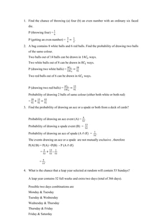 1. Find the chance of throwing (a) four (b) an even number with an ordinary six faced
die.
P (throwing four) =
1
6
P (getting an even number) =
3
6
=
1
2
.
2. A bag contains 8 white balls and 6 red balls. Find the probability of drawing two balls
of the same colour.
Two balls out of 14 balls can be drawn in 14𝐶2 ways.
Two white balls out of 8 can be drawn in 8𝐶2 ways.
P (drawing two white balls) =
8C2
14C2
=
28
91
Two red balls out of 6 can be drawn in 6𝐶2 ways.
P (drawing two red balls) =
6C2
14C2
=
15
91
Probability of drawing 2 balls of same colour (either both white or both red)
=
28
91
+
15
91
=
43
91
3. Find the probability of drawing an ace or a spade or both from a deck of cards?
Probability of drawing an ace event (A) =
4
52
.
Probability of drawing a spade event (B) =
13
52
Probability of drawing an ace of spade (A ∩ 𝐵) =
1
52
.
The events drawing an ace or a spade are not mutually exclusive , therefore
P(AUB) = P(A) +P(B) - P (A ∩ 𝐵)
=
4
52
+
13
52
-
1
52
=
4
13
.
4. What is the chance that a leap year selected at random will contain 53 Sundays?
A leap year contains 52 full weeks and extra two days (total of 366 days).
Possible two days combinations are
Monday & Tuesday
Tuesday & Wednesday
Wednesday & Thursday
Thursday & Friday
Friday & Saturday
 