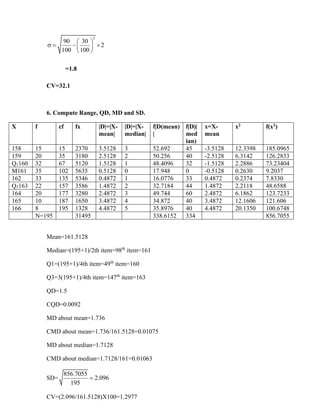 2
90 30
2
100 100
 
 = − 
 
 
=1.8
CV=32.1
6. Compute Range, QD, MD and SD.
X f cf fx |D|=|X-
mean|
|D|=|X-
median|
f|D(mean)
|
f|D|(
med
ian)
x=X-
mean
x2 f(x2)
158 15 15 2370 3.5128 3 52.692 45 -3.5128 12.3398 185.0965
159 20 35 3180 2.5128 2 50.256 40 -2.5128 6.3142 126.2833
Q1160 32 67 5120 1.5128 1 48.4096 32 -1.5128 2.2886 73.23404
M161 35 102 5635 0.5128 0 17.948 0 -0.5128 0.2630 9.2037
162 33 135 5346 0.4872 1 16.0776 33 0.4872 0.2374 7.8330
Q3163 22 157 3586 1.4872 2 32.7184 44 1.4872 2.2118 48.6588
164 20 177 3280 2.4872 3 49.744 60 2.4872 6.1862 123.7233
165 10 187 1650 3.4872 4 34.872 40 3.4872 12.1606 121.606
166 8 195 1328 4.4872 5 35.8976 40 4.4872 20.1350 100.6748
N=195 31495 338.6152 334 856.7055
Mean=161.5128
Median=(195+1)/2th item=98th
item=161
Q1=(195+1)/4th item=49th
item=160
Q3=3(195+1)/4th item=147th
item=163
QD=1.5
CQD=0.0092
MD about mean=1.736
CMD about mean=1.736/161.5128=0.01075
MD about median=1.7128
CMD about median=1.7128/161=0.01063
SD=
856.7055
2.096
195
=
CV=(2.096/161.5128)X100=1.2977
 
