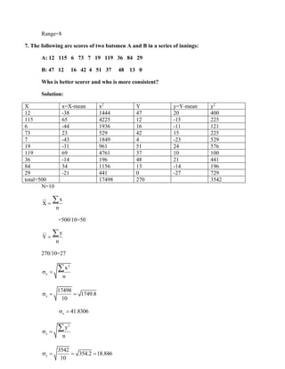 Range=8
7. The following are scores of two batsmen A and B in a series of innings:
A: 12 115 6 73 7 19 119 36 84 29
B: 47 12 16 42 4 51 37 48 13 0
Who is better scorer and who is more consistent?
Solution:
X x=X-mean x2
Y y=Y-mean y2
12 -38 1444 47 20 400
115 65 4225 12 -15 225
6 -44 1936 16 -11 121
73 23 529 42 15 225
7 -43 1849 4 -23 529
19 -31 961 51 24 576
119 69 4761 37 10 100
36 -14 196 48 21 441
84 34 1156 13 -14 196
29 -21 441 0 -27 729
total=500 17498 270 3542
N=10
x
X
n
=

=500/10=50
y
Y
n
=

270/10=27
2
x
x
n
 =

x
17498
1749.8
10
 = =
x 41.8306
 =
2
y
y
n
 =

y
3542
354.2 18.846
10
 = = =
 