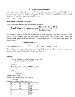 Fig. Negatively skewed distribution
In the negatively skewed distribution the mode is the maximum and mean is the least. The median lies in
between mean and mode. The elongated tail in negatively skewed distribution is on the left hand side as would
be clear from Figure. For a negatively skewed distribution,
Mean < Median < Mode.
Karl pearson’s coefficient of skewness
The first coefficient of skewness as defined by Karl Pearson is
This measure is based on the fact that the mean and the mode are drawn widely apart. Skewness will be
positive if mean > mode and negative if mean < mode. There is no limit to this measure in theory and this is a
slight drawback. But in practice the value given by this formula is rarely very high and its value usually lies
between -1 and +1.
It may also be written as as Mode = 3 Median - 2 Mean
This coefficient is a pure number without units since both numerator and denominator have the same
dimensions. The value of this coefficient lies between -3 and +3.
Problems:
1. Calculate the Karl Pearson’s coefficient of Skewness :
3, 8, 6, 10, 12, 9, 11, 10, 12, 7
Solution:
Ascending order : 3, 6, 7,8, 9,10,10,11,12,12
Mean=
x
n

=88/10=8.8
We can’t define Mode.
Median = (n+1)/2th item = (10+1)/2th item
=5.5 th item
Median = (5th
item+6th
item)/2=(9+10)/2=9.5
X x X 8.8
= − x2
3 -5.8 33.64
8 -0.8 0.64
6 -2.8 7.84
10 1.2 1.44
12 3.2 10.24
9 0.2 0.04
 