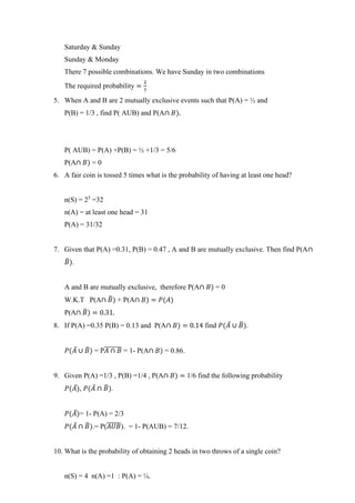Saturday & Sunday
Sunday & Monday
There 7 possible combinations. We have Sunday in two combinations
The required probability =
2
7
5. When A and B are 2 mutually exclusive events such that P(A) = ½ and
P(B) = 1/3 , find P( AUB) and P(A∩ 𝐵).
P( AUB) = P(A) +P(B) = ½ +1/3 = 5/6
P(A∩ 𝐵) = 0
6. A fair coin is tossed 5 times what is the probability of having at least one head?
n(S) = 25
=32
n(A) = at least one head = 31
P(A) = 31/32
7. Given that P(A) =0.31, P(B) = 0.47 , A and B are mutually exclusive. Then find P(A∩
𝐵
̅).
A and B are mutually exclusive, therefore P(A∩ 𝐵) = 0
W.K.T P(A∩ 𝐵
̅) + P(A∩ 𝐵) = 𝑃(𝐴)
P(A∩ 𝐵
̅) = 0.31.
8. If P(A) =0.35 P(B) = 0.13 and P(A∩ 𝐵) = 0.14 find 𝑃(𝐴̅ ∪ 𝐵
̅).
𝑃(𝐴̅ ∪ 𝐵
̅) = P𝐴 ∩ 𝐵
̅̅̅̅̅̅̅ = 1- P(A∩ 𝐵) = 0.86.
9. Given P(A) =1/3 , P(B) =1/4 , P(A∩ 𝐵) = 1/6 find the following probability
𝑃(𝐴̅), 𝑃(𝐴̅ ∩ 𝐵
̅).
𝑃(𝐴̅)= 1- P(A) = 2/3
𝑃(𝐴̅ ∩ 𝐵
̅).= P(𝐴𝑈𝐵
̅̅̅̅̅̅). = 1- P(AUB) = 7/12.
10. What is the probability of obtaining 2 heads in two throws of a single coin?
n(S) = 4 n(A) =1 : P(A) = ¼.
 