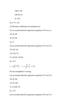 180-x=50
180-50=X
X=130
(i.e) X 130
=
To find the coefficient of correlation (r):
Let us assume that the regression equation of X on y is
2Y-X=50
X=2Y-50
bxy=2
Let us assume that the regression equation of Y on X is
3Y-2X=10
3Y=2X+10
Y=(2/3)Y+(10/3)
byx=2/3
xy yx
r b b
=   =
2
r 2 1.155
3
=   =
So our assumption is wrong
Let us assume that the regression equation of Y on X is
2Y-X=50
2Y=X+50
Y=(1/2)X+25
byx=1/2
Let us assume that the regression equation of X on Y is
 