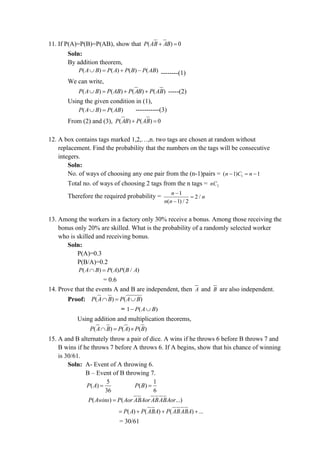 11. If P(A)=P(B)=P(AB), show that ( ) 0
P AB AB
+ =
Soln:
By addition theorem,
( ) ( ) ( ) ( )
P A B P A P B P AB
 = + − --------(1)
We can write,
( ) ( ) ( ) ( )
P A B P AB P AB P AB
 = + + -----(2)
Using the given condition in (1),
( ) ( )
P A B P AB
 = -----------(3)
From (2) and (3), ( ) ( ) 0
P AB P AB
+ =
12. A box contains tags marked 1,2,…,n. two tags are chosen at random without
replacement. Find the probability that the numbers on the tags will be consecutive
integers.
Soln:
No. of ways of choosing any one pair from the (n-1)pairs = 1
( 1) 1
n C n
− = −
Total no. of ways of choosing 2 tags from the n tags = 2
nC
Therefore the required probability = 1
2 /
( 1) / 2
n
n
n n
−
=
−
13. Among the workers in a factory only 30% receive a bonus. Among those receiving the
bonus only 20% are skilled. What is the probability of a randomly selected worker
who is skilled and receiving bonus.
Soln:
P(A)=0.3
P(B/A)=0.2
( ) ( ) ( / )
P A B P A P B A
 =
= 0.6
14. Prove that the events A and B are independent, then A and B are also independent.
Proof: ( ) ( )
P A B P A B
 = 
= 1 ( )
P A B
− 
Using addition and multiplication theorems,
( ) ( ) ( )
P A B P A P B
 = 
15. A and B alternately throw a pair of dice. A wins if he throws 6 before B throws 7 and
B wins if he throws 7 before A throws 6. If A begins, show that his chance of winning
is 30/61.
Soln: A- Event of A throwing 6.
B – Event of B throwing 7.
5
( )
36
P A =
1
( )
6
P B =
( ) ( ...)
P Awins P Aor ABAorABABAor
=
( ) ( ) ( ) ...
P A P ABA P ABABA
= + + +
= 30/61
 