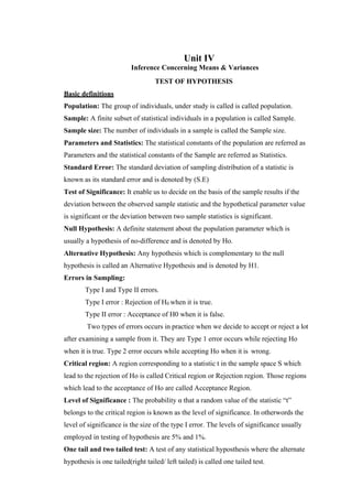 Unit IV
Inference Concerning Means & Variances
TEST OF HYPOTHESIS
Basic definitions
Population: The group of individuals, under study is called is called population.
Sample: A finite subset of statistical individuals in a population is called Sample.
Sample size: The number of individuals in a sample is called the Sample size.
Parameters and Statistics: The statistical constants of the population are referred as
Parameters and the statistical constants of the Sample are referred as Statistics.
Standard Error: The standard deviation of sampling distribution of a statistic is
known as its standard error and is denoted by (S.E)
Test of Significance: It enable us to decide on the basis of the sample results if the
deviation between the observed sample statistic and the hypothetical parameter value
is significant or the deviation between two sample statistics is significant.
Null Hypothesis: A definite statement about the population parameter which is
usually a hypothesis of no-difference and is denoted by Ho.
Alternative Hypothesis: Any hypothesis which is complementary to the null
hypothesis is called an Alternative Hypothesis and is denoted by H1.
Errors in Sampling:
Type I and Type II errors.
Type I error : Rejection of H0 when it is true.
Type II error : Acceptance of H0 when it is false.
Two types of errors occurs in practice when we decide to accept or reject a lot
after examining a sample from it. They are Type 1 error occurs while rejecting Ho
when it is true. Type 2 error occurs while accepting Ho when it is wrong.
Critical region: A region corresponding to a statistic t in the sample space S which
lead to the rejection of Ho is called Critical region or Rejection region. Those regions
which lead to the acceptance of Ho are called Acceptance Region.
Level of Significance : The probability α that a random value of the statistic “t”
belongs to the critical region is known as the level of significance. In otherwords the
level of significance is the size of the type I error. The levels of significance usually
employed in testing of hypothesis are 5% and 1%.
One tail and two tailed test: A test of any statistical hyposthesis where the alternate
hypothesis is one tailed(right tailed/ left tailed) is called one tailed test.
 