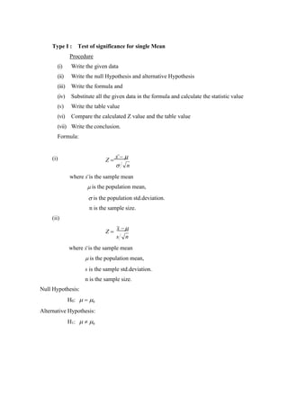 Type I : Test of significance for single Mean
Procedure
(i) Write the given data
(ii) Write the null Hypothesis and alternative Hypothesis
(iii) Write the formula and
(iv) Substitute all the given data in the formula and calculate the statistic value
(v) Write the table value
(vi) Compare the calculated Z value and the table value
(vii) Write the conclusion.
Formula:
(i) Z =
x − 
 n
where x is the sample mean
 is the population mean,
 is the population std.deviation.
n is the sample size.
(ii)
Z =
x −
s n
where x is the sample mean
 is the population mean,
s is the sample std.deviation.
n is the sample size.
Null Hypothesis:
H0:  = 0
Alternative Hypothesis:
H1:   0
 