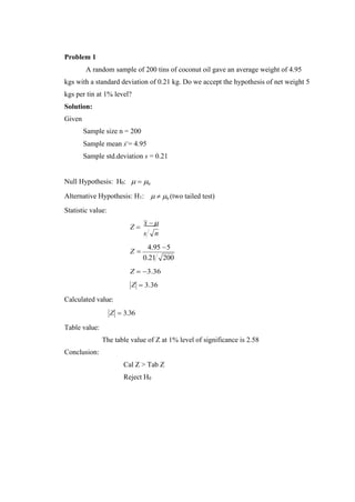 Problem 1
A random sample of 200 tins of coconut oil gave an average weight of 4.95
kgs with a standard deviation of 0.21 kg. Do we accept the hypothesis of net weight 5
kgs per tin at 1% level?
Solution:
Given
Sample size n = 200
Sample mean x = 4.95
Sample std.deviation s = 0.21
Null Hypothesis: H0:  = 0
Alternative Hypothesis: H1:
Statistic value:
  0 (two tailed test)
Z =
x −
s n
Z =
4.95 −5
0.21 200
Z = −3.36
Calculated value:
Z
Z
= 3.36
= 3.36
Table value:
Conclusion:
The table value of Z at 1% level of significance is 2.58
Cal Z > Tab Z
Reject H0
 
