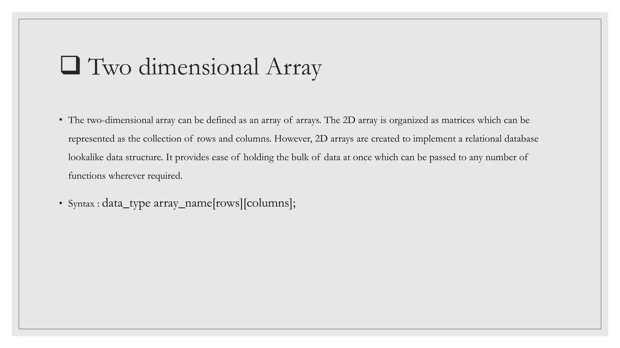  Two dimensional Array
• The two-dimensional array can be defined as an array of arrays. The 2D array is organized as matrices which can be
represented as the collection of rows and columns. However, 2D arrays are created to implement a relational database
lookalike data structure. It provides ease of holding the bulk of data at once which can be passed to any number of
functions wherever required.
• Syntax : data_type array_name[rows][columns];
 