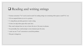  Reading and writing strings
• Format conversion ”%s” can be used in scanf for reading strings not containing white spaces: scanf("%s", str)
• ’&’ not required before str as it is a pointer.
• C string library provides gets(str) to read a string.
• It does not skip white spaces like scanf does.
• But, scanf and gets have no way to know the size of the array in advance.
• So potentially, they could attempt to store character past the array.
• scanf can use "%.ns" conversion to avoid this problem.
• But gets is dangerous.
 