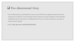  Two dimensional Array
• The two-dimensional array can be defined as an array of arrays. The 2D array is organized as matrices which can be
represented as the collection of rows and columns. However, 2D arrays are created to implement a relational database
lookalike data structure. It provides ease of holding the bulk of data at once which can be passed to any number of
functions wherever required.
• Syntax : data_type array_name[rows][columns];
 
