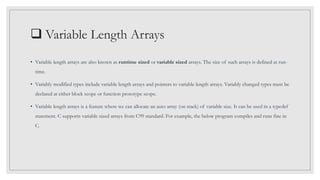  Variable Length Arrays
• Variable length arrays are also known as runtime sized or variable sized arrays. The size of such arrays is defined at run-
time.
• Variably modified types include variable length arrays and pointers to variable length arrays. Variably changed types must be
declared at either block scope or function prototype scope.
• Variable length arrays is a feature where we can allocate an auto array (on stack) of variable size. It can be used in a typedef
statement. C supports variable sized arrays from C99 standard. For example, the below program compiles and runs fine in
C.
 