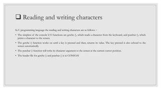  Reading and writing characters
In C programming language the reading and writing characters are as follows −
• The simplest of the console I/O functions are getche (), which reads a character from the keyboard, and putchar (), which
prints a character to the screen.
• The getche () function works on until a key is pressed and then, returns its value. The key pressed is also echoed to the
screen automatically.
• The putchar () function will write its character argument to the screen at the current cursor position.
• The header file for getche () and putchar () is in CONIO.H
 