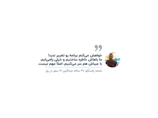 !‫ﻧﺪﯾﺪ‬ ‫ﺗﻐﯿﯿﺮ‬ ‫رو‬ ‫ﺑﺮﻧﺎﻣﻪ‬ ‫ﮐﻨﻢ‬‫ﻣﯽ‬ ‫ﺧﻮاﻫﺶ‬
،‫اﯾﻢ‬‫راﺿﯽ‬ ‫ﺧﯿﻠﯽ‬ ‫و‬ ‫ﺳﺎﺧﺘﯿﻢ‬ ‫ﺧﺎﻃﺮه‬ ‫ﺑﺎﻫﺎش‬ ‫ﻣﺎ‬
.‫ﻧﯿﺴﺖ‬ ‫ﻣﻬﻢ‬ ً‫اﺻﻼ‬ ،‫ﮐﻨﯿﻢ‬‫ﻣﯽ‬ ‫ﺳﺮ‬ ‫ﻫﻢ‬ ‫ﻋﯿﺒﺎش‬ ‫ﺑﺎ‬
‫روز‬ ‫در‬ ‫ﺳﻔﺮ‬ ۱۷ ‫ﻣﯿﺎﻧﮕﯿﻦ‬ ،‫ﺳﺎﻟﻪ‬ ۳۰ ،‫راﺳﺘﮕﻮ‬ ‫ﻣﺤﻤﺪ‬
 