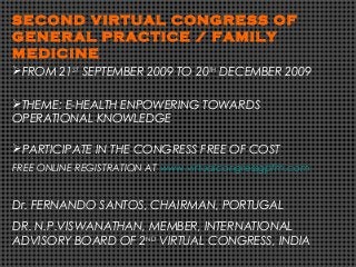 SECOND VIRTUAL CONGRESS OF
GENERAL PRACTICE / FAMILY
MEDICINE
FROM 21ST
SEPTEMBER 2009 TO 20TH
DECEMBER 2009
THEME: E-HEALTH ENPOWERING TOWARDS
OPERATIONAL KNOWLEDGE
PARTICIPATE IN THE CONGRESS FREE OF COST
FREE ONLINE REGISTRATION AT www.virtualcongressgpfm.com
Dr. FERNANDO SANTOS, CHAIRMAN, PORTUGAL
DR. N.P.VISWANATHAN, MEMBER, INTERNATIONAL
ADVISORY BOARD OF 2ND
VIRTUAL CONGRESS, INDIA
 