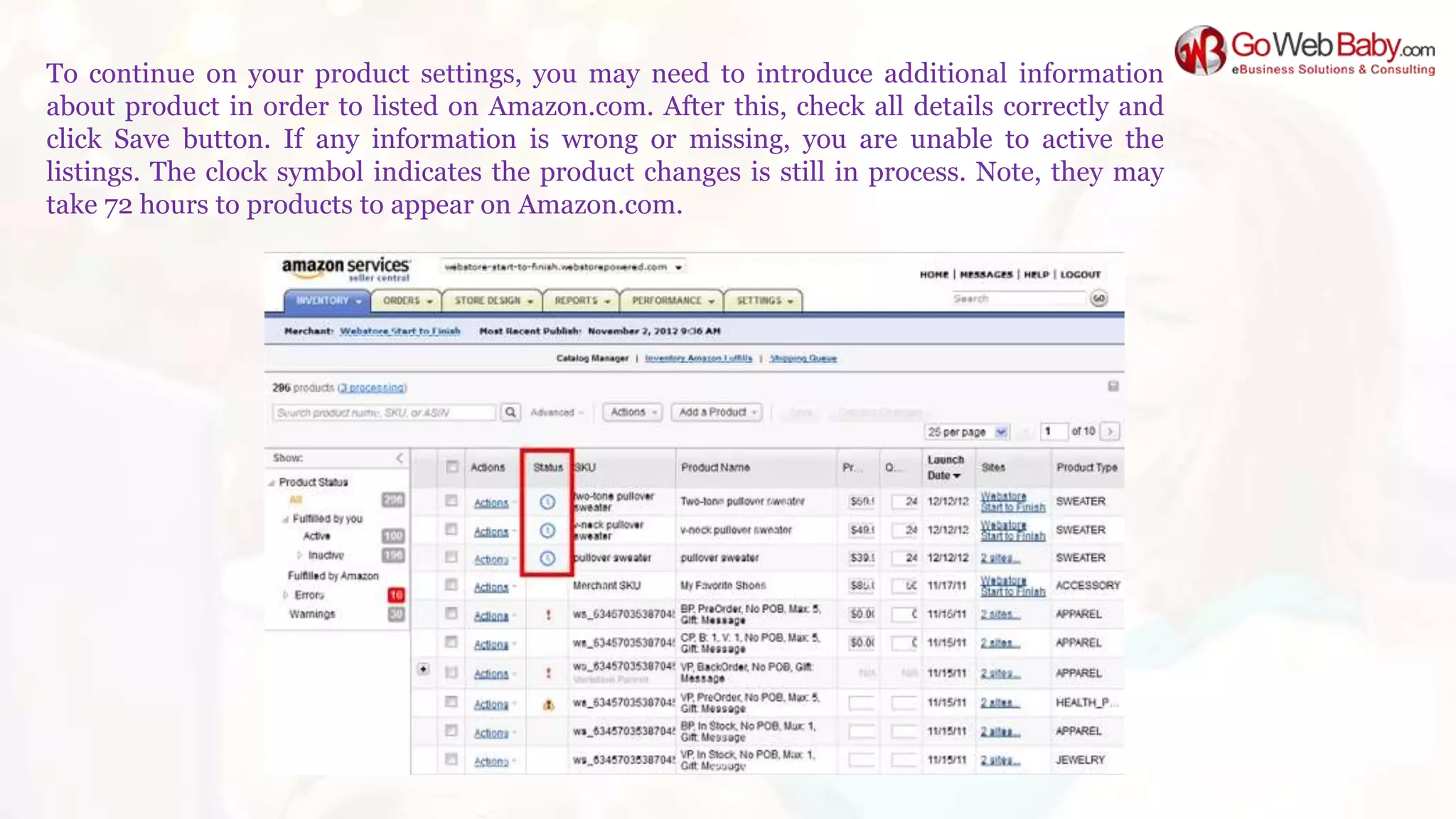 To continue on your product settings, you may need to introduce additional information
about product in order to listed on Amazon.com. After this, check all details correctly and
click Save button. If any information is wrong or missing, you are unable to active the
listings. The clock symbol indicates the product changes is still in process. Note, they may
take 72 hours to products to appear on Amazon.com.
 