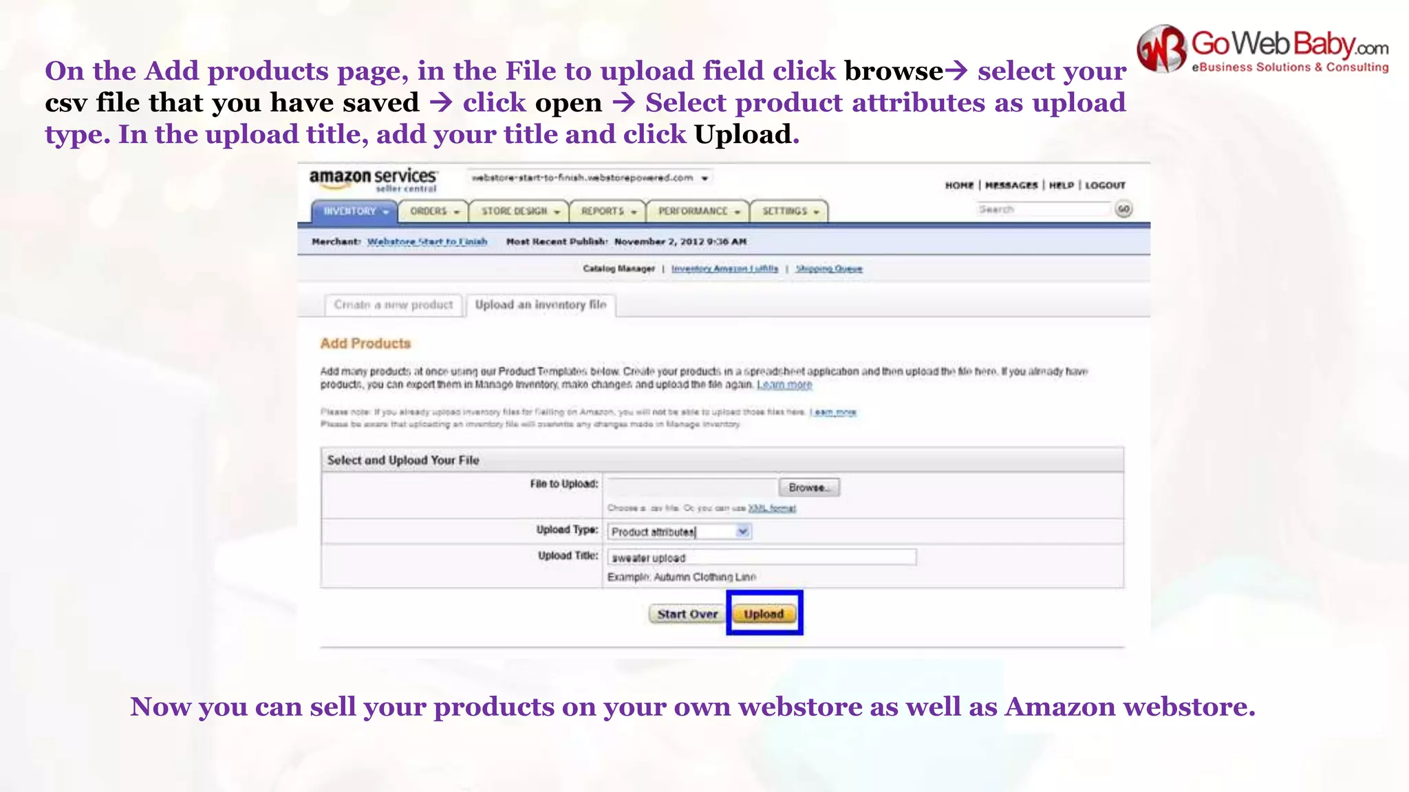 On the Add products page, in the File to upload field click browse select your
csv file that you have saved  click open  Select product attributes as upload
type. In the upload title, add your title and click Upload.
Now you can sell your products on your own webstore as well as Amazon webstore.
 