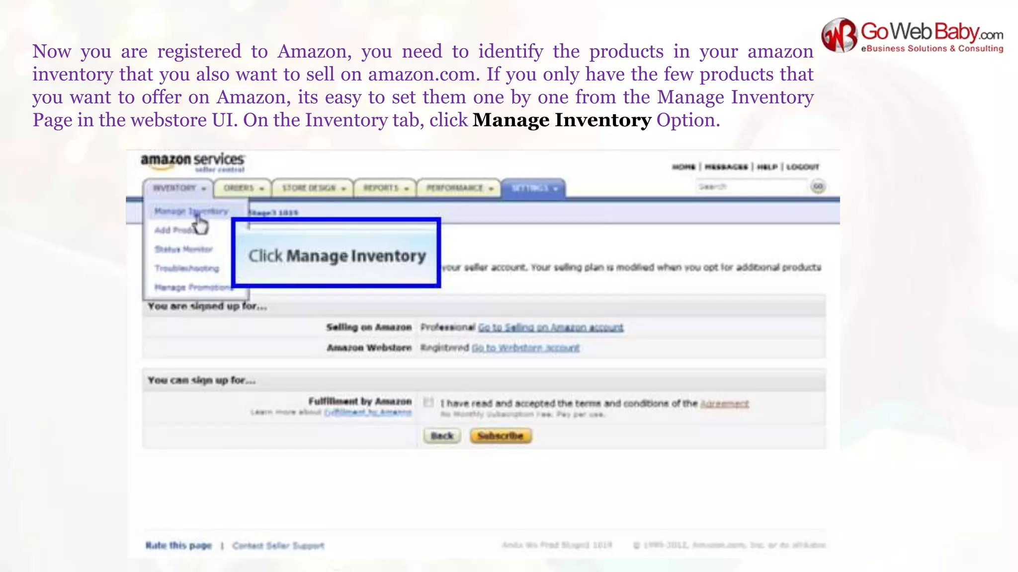 Now you are registered to Amazon, you need to identify the products in your amazon
inventory that you also want to sell on amazon.com. If you only have the few products that
you want to offer on Amazon, its easy to set them one by one from the Manage Inventory
Page in the webstore UI. On the Inventory tab, click Manage Inventory Option.
 