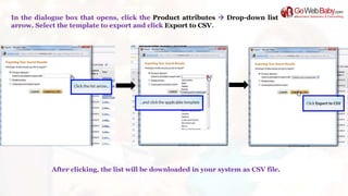 In the dialogue box that opens, click the Product attributes  Drop-down list
arrow. Select the template to export and click Export to CSV.
After clicking, the list will be downloaded in your system as CSV file.
 