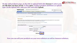 On the Add products page, in the File to upload field click browse select your
csv file that you have saved  click open  Select product attributes as upload
type. In the upload title, add your title and click Upload.
Now you can sell your products on your own webstore as well as Amazon webstore.
 