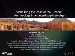 Visualizing the Past for the Present:
Archaeology in an Interdisciplinary Age
Ashley M. Richter
Ashley M. Richter
PhD Student in
Anthropological Archaeology
National Science Foundation’s (NSF)
Integrative Graduate Education and Research Traineeship (IGERT) project for
Training, Research and Education in Engineering for Cultural Heritage Diagnostics (TEECH)
at the Center of Interdisciplinary Science for Art, Architecture, and Archaeology (CISA3)
at the California Institute of Telecommunication and Information Technology (Calit2)
at the University of California, San Diego (UCSD)
 