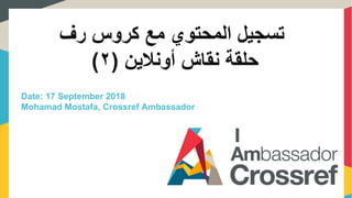 ‫رف‬ ‫كروس‬ ‫مع‬ ‫المحتوي‬ ‫تسجيل‬
‫حلقة‬‫نقاش‬‫أونالين‬(٢)
Date: 17 September 2018
Mohamad Mostafa, Crossref Ambassador
 