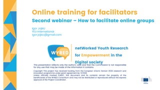 Online training for facilitators
Second webinar – How to facilitate online groups
Igor Jojkic
YEU International
igor.jojkic@gmail.com
netWorked Youth Research
for Empowerment in the
Digital society
This presentation reflects only the author's view and that the Commission is not responsible
for any use that may be made of the information it contains.
Copyright This project has received funding from the European Union’s Horizon 2020 research and
innovation programme under grant agreement No 727066
Unless officially marked PUBLIC, this document and its contents remain the property of the
beneficiaries of the WYRED Consortium and may not be distributed or reproduced without the express
approval of the Project Coordinator.
 