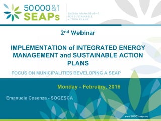 Supporting Local Authoritites in the Development and Integration of SEAPs with
Energy management SystemsAccording to ISO 500001
www.500001seaps.eu
@500001SEAPs
2nd Webinar
IMPLEMENTATION of INTEGRATED ENERGY
MANAGEMENT and SUSTAINABLE ACTION
PLANS
Monday - February, 2016
Emanuele Cosenza - SOGESCA
FOCUS ON MUNICIPALITIES DEVELOPING A SEAP
 