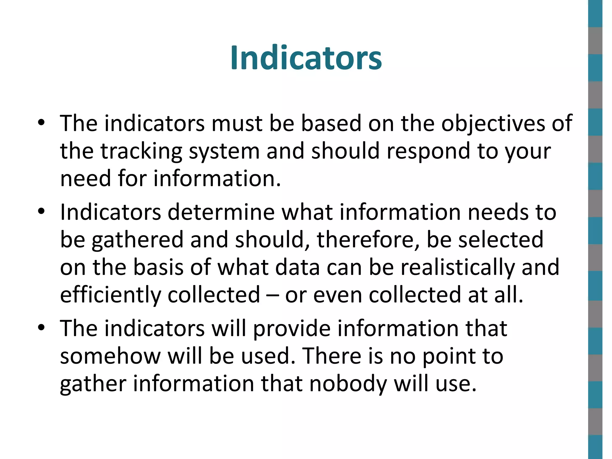 • The indicators must be based on the objectives of
the tracking system and should respond to your
need for information.
• Indicators determine what information needs to
be gathered and should, therefore, be selected
on the basis of what data can be realistically and
efficiently collected – or even collected at all.
• The indicators will provide information that
somehow will be used. There is no point to
gather information that nobody will use.
Indicators
 