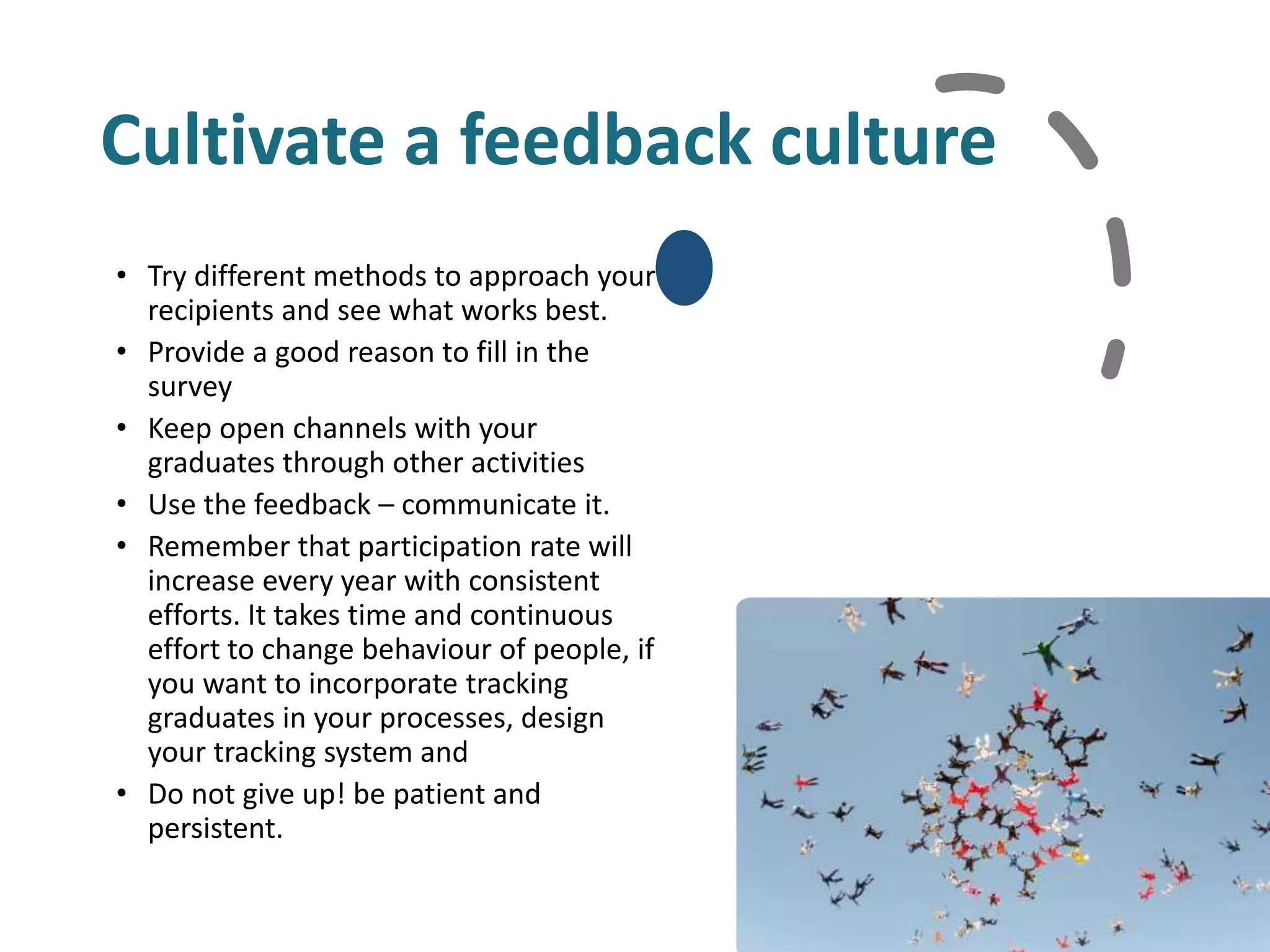 Cultivate a feedback culture
• Try different methods to approach your
recipients and see what works best.
• Provide a good reason to fill in the
survey
• Keep open channels with your
graduates through other activities
• Use the feedback – communicate it.
• Remember that participation rate will
increase every year with consistent
efforts. It takes time and continuous
effort to change behaviour of people, if
you want to incorporate tracking
graduates in your processes, design
your tracking system and
• Do not give up! be patient and
persistent.
 