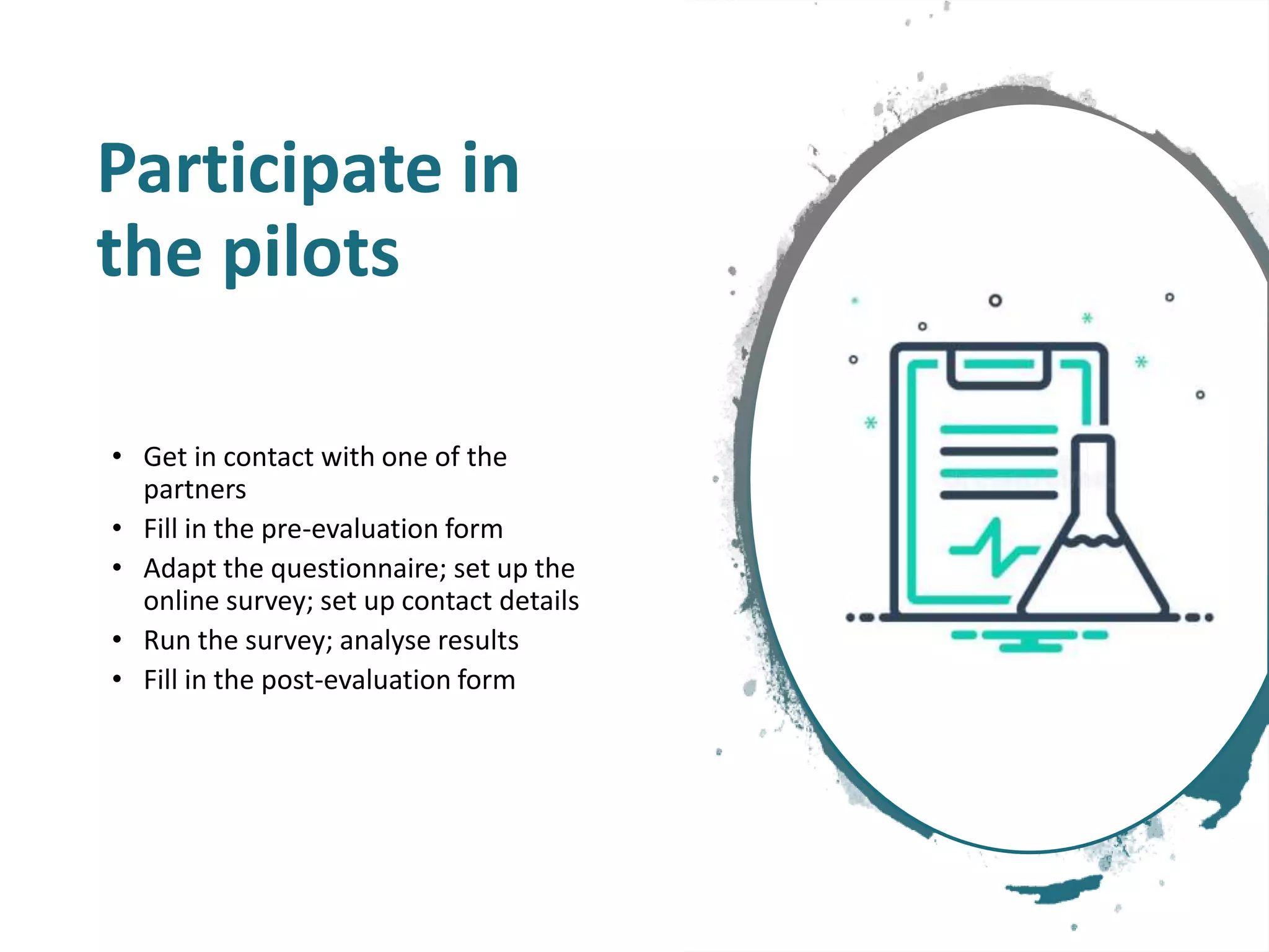 Participate in
the pilots
• Get in contact with one of the
partners
• Fill in the pre-evaluation form
• Adapt the questionnaire; set up the
online survey; set up contact details
• Run the survey; analyse results
• Fill in the post-evaluation form
 